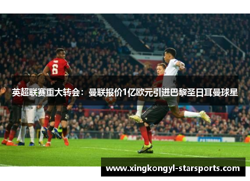 英超联赛重大转会：曼联报价1亿欧元引进巴黎圣日耳曼球星