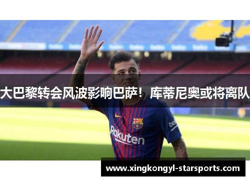 大巴黎转会风波影响巴萨！库蒂尼奥或将离队