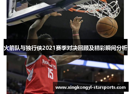 火箭队与独行侠2021赛季对决回顾及精彩瞬间分析