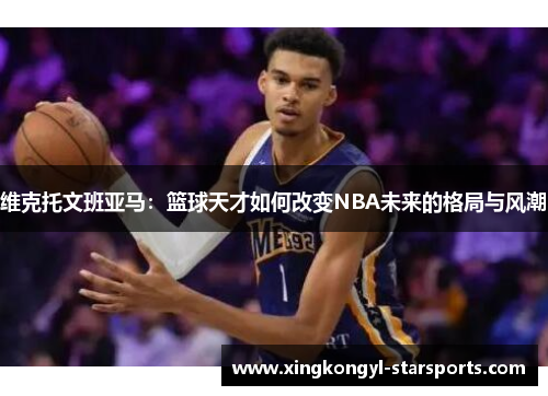 维克托文班亚马：篮球天才如何改变NBA未来的格局与风潮